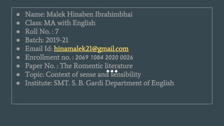 ● Name: Malek Hinaben Ibrahimbhai
● Class: MA with English
● Roll No. : 7
● Batch: 2019-21
● Email Id: hinamalek21@gmail.com
● Enrollment no. : 2069 1084 2020 0026
● Paper No. : The Romentic literature
● Topic: Context of sense and sensibility
● Institute: SMT. S. B. Gardi Department of English
 