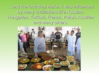 …and the food they make. It was influenced
    by many civilizations like Russian,
Hungarian, Turkish, French, Polish, Austrian
            and many others.
 