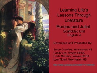 Learning Life’s Lessons Through Literature Romeo and Juliet   Scaffolded Unit English 9 Developed and Presented By: Sarah Crawford, Hamtramck HS Candy Lee, Wayne RESA Linda McGarry, Wayne RESA Lynn Sossi, New Haven HS http://www.youtube.com/watch?v=ON6mELAYeT0   