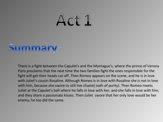There is a fight between the Capulet's and the Montague's, where the prince of Verona Paris proclaims that the next time the two families fight the ones responsible for the fight will get their heads cut off. Then Romeo appears on the scene, and he is in love with Juliet’s cousin Rosaline. Although Romeo is in love with Rosaline she is not in love with him, because she swore to still live chaste( oath of purity). Then Romeo meets Juliet at the Capulet’s ball where he falls in love with her, and she falls in love with him, and they share a passionate kisses. Then Juliet swore that her only love would be her enemy, he too did the same.