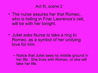 Act III, scene 2 The nurse assures her that Romeo, who is hiding in Friar Lawrence’s cell, will be with her tonight. Juliet asks Nurse to take a ring to Romeo, as a symbol of her undying love for him. Notice that Juliet sees no middle ground in her life.  She lives with Romeo, or she will take her life. 