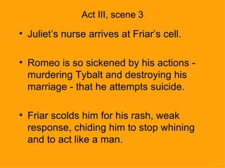 Act III, scene 3 Juliet’s nurse arrives at Friar’s cell. Romeo is so sickened by his actions - murdering Tybalt and destroying his marriage - that he attempts suicide. Friar scolds him for his rash, weak response, chiding him to stop whining and to act like a man. 