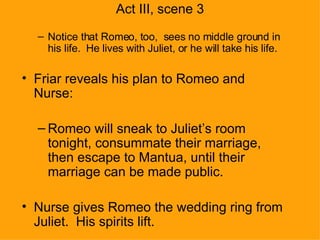 Act III, scene 3 Notice that Romeo, too,  sees no middle ground in his life.  He lives with Juliet, or he will take his life. Friar reveals his plan to Romeo and Nurse: Romeo will sneak to Juliet’s room tonight, consummate their marriage, then escape to Mantua, until their marriage can be made public. Nurse gives Romeo the wedding ring from Juliet.  His spirits lift. 
