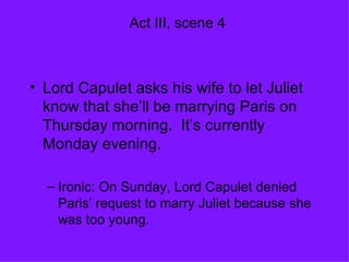 Act III, scene 4 Lord Capulet asks his wife to let Juliet know that she’ll be marrying Paris on Thursday morning.  It’s currently Monday evening. Ironic: On Sunday, Lord Capulet denied Paris’ request to marry Juliet because she was too young. 