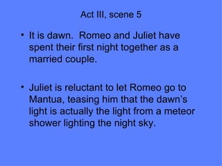 Act III, scene 5 It is dawn.  Romeo and Juliet have spent their first night together as a married couple. Juliet is reluctant to let Romeo go to Mantua, teasing him that the dawn’s light is actually the light from a meteor shower lighting the night sky. 