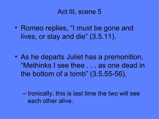 Act III, scene 5 Romeo replies, “I must be gone and lives, or stay and die” (3.5.11). As he departs Juliet has a premonition, “Methinks I see thee . . . as one dead in the bottom of a tomb” (3.5.55-56). Ironically, this is last time the two will see each other alive.  