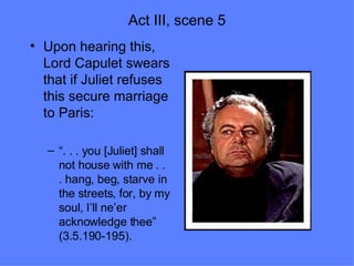 Act III, scene 5 Upon hearing this, Lord Capulet swears that if Juliet refuses this secure marriage to Paris:  “ . . . you [Juliet] shall not house with me . . . hang, beg, starve in the streets, for, by my soul, I’ll ne’er acknowledge thee” (3.5.190-195). 