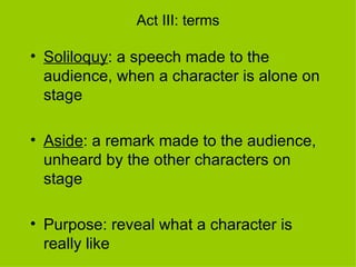 Act III: terms Soliloquy : a speech made to the audience, when a character is alone on stage Aside : a remark made to the audience, unheard by the other characters on stage Purpose: reveal what a character is really like 