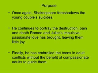Purpose Once again, Shakespeare foreshadows the young couple’s suicides. He continues to portray the destruction, pain and death Romeo and Juliet’s impulsive, passionate love has brought, leaving them little joy.  Finally, he has embroiled the teens in adult conflicts without the benefit of compassionate adults to guide them.  