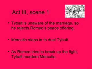 Act III, scene 1 Tybalt is unaware of the marriage, so he rejects Romeo’s peace offering. Mercutio steps in to duel Tybalt. As Romeo tries to break up the fight, Tybalt murders Mercutio. 