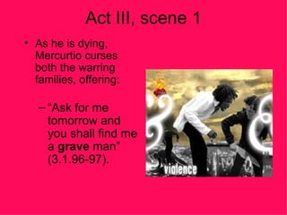 Act III, scene 1 As he is dying, Mercurtio curses both the warring families, offering: “ Ask for me tomorrow and you shall find me a  grave  man” (3.1.96-97). 