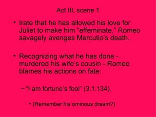 Act III, scene 1 Irate that he has allowed his love for Juliet to make him “effeminate,” Romeo savagely avenges Mercutio’s death. Recognizing what he has done - murdered his wife’s cousin - Romeo blames his actions on fate: “ I am fortune’s fool” (3.1.134). (Remember his ominous dream?) 
