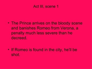 Act III, scene 1 The Prince arrives on the bloody scene and banishes Romeo from Verona, a penalty much less severe than he decreed. If Romeo is found in the city, he’ll be shot. 