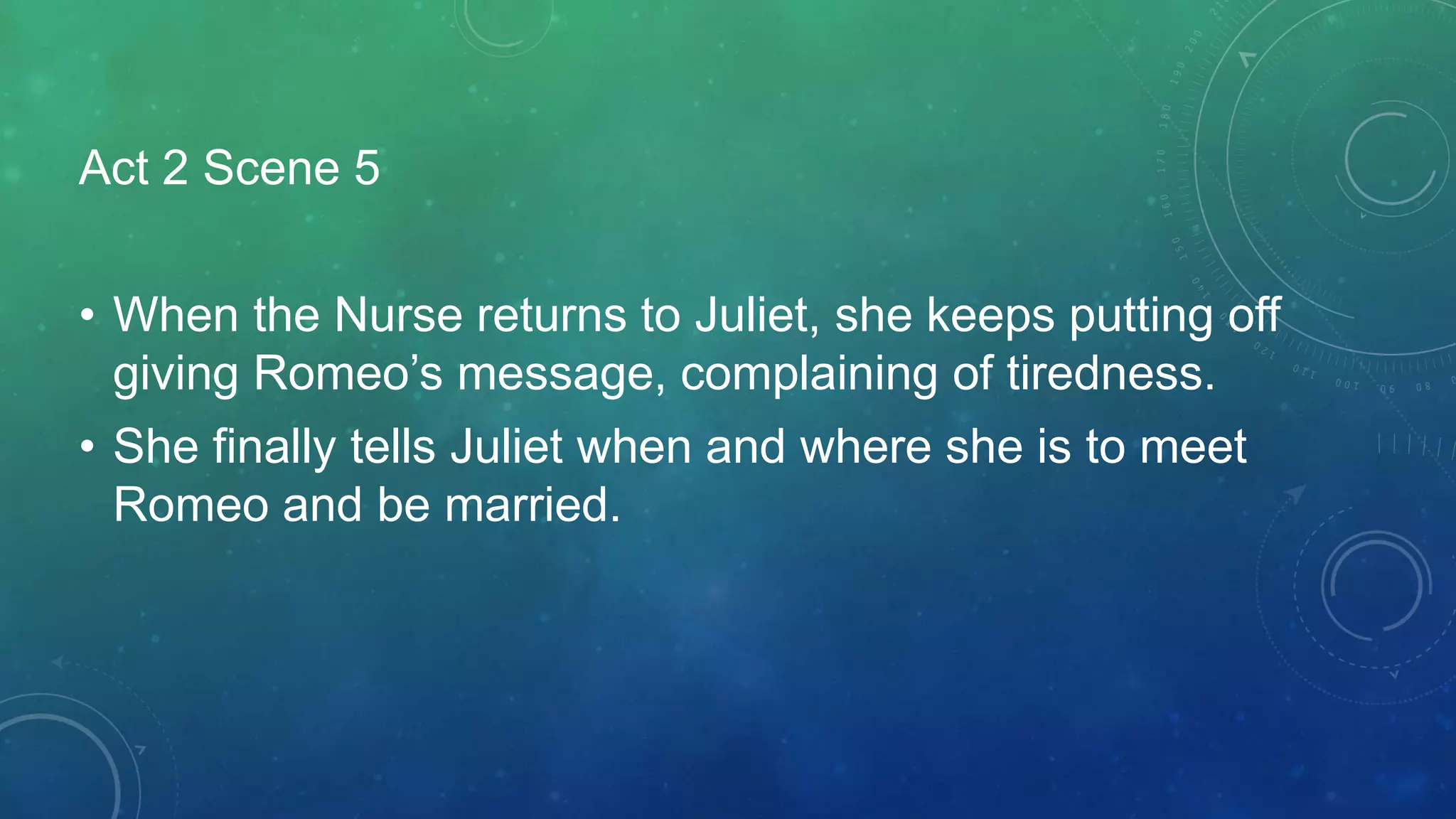Act 2 Scene 5
• When the Nurse returns to Juliet, she keeps putting off
giving Romeo’s message, complaining of tiredness.
• She finally tells Juliet when and where she is to meet
Romeo and be married.
 