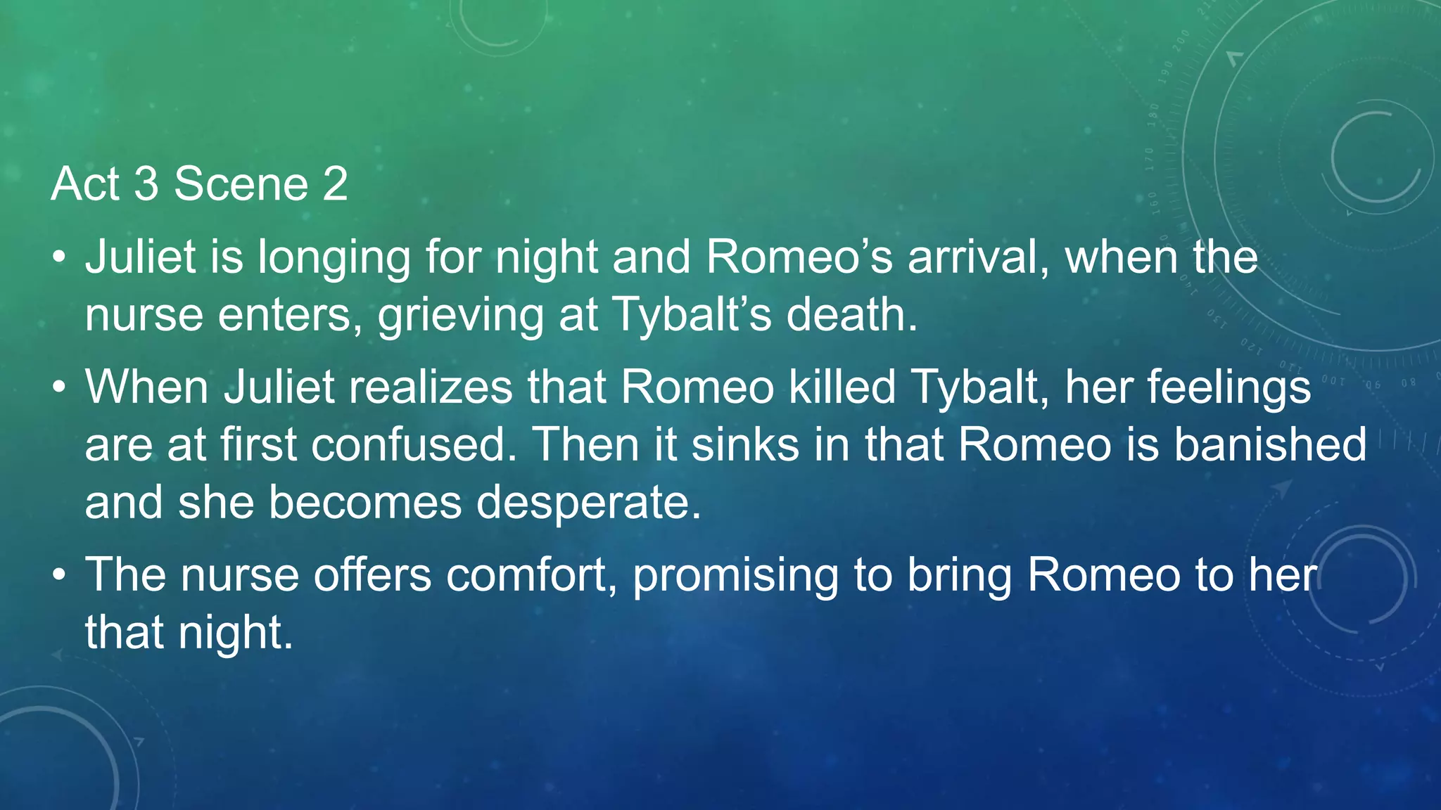 Act 3 Scene 2
• Juliet is longing for night and Romeo’s arrival, when the
nurse enters, grieving at Tybalt’s death.
• When Juliet realizes that Romeo killed Tybalt, her feelings
are at first confused. Then it sinks in that Romeo is banished
and she becomes desperate.
• The nurse offers comfort, promising to bring Romeo to her
that night.
 
