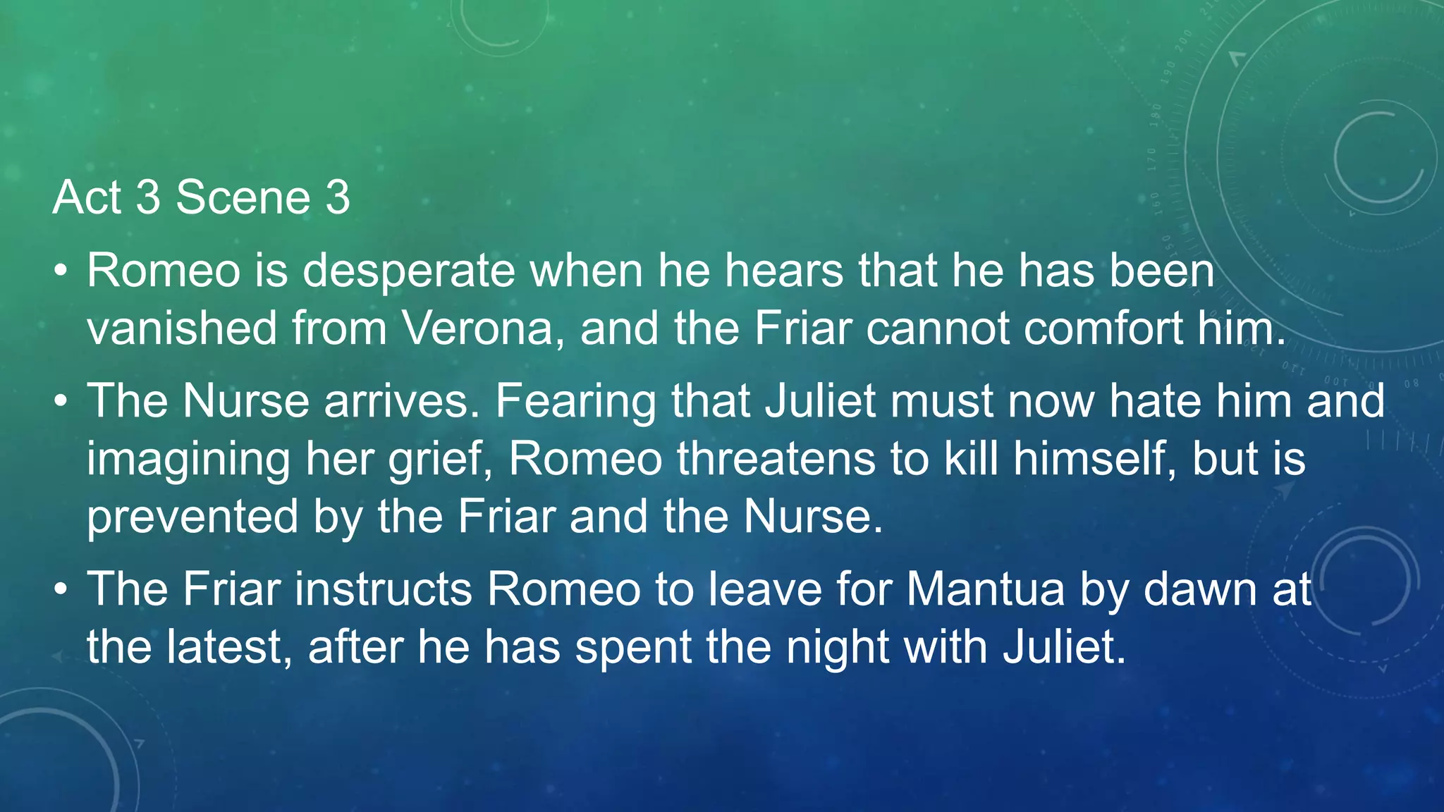 Act 3 Scene 3
• Romeo is desperate when he hears that he has been
vanished from Verona, and the Friar cannot comfort him.
• The Nurse arrives. Fearing that Juliet must now hate him and
imagining her grief, Romeo threatens to kill himself, but is
prevented by the Friar and the Nurse.
• The Friar instructs Romeo to leave for Mantua by dawn at
the latest, after he has spent the night with Juliet.
 
