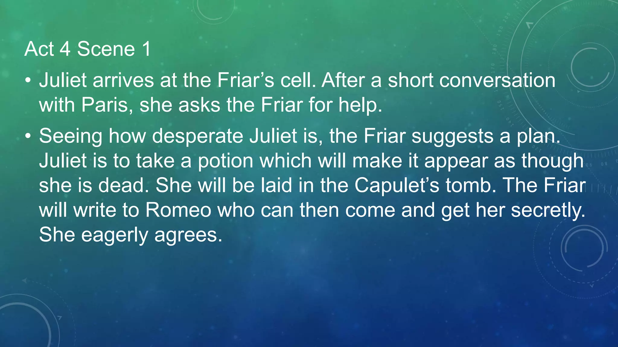 Act 4 Scene 1
• Juliet arrives at the Friar’s cell. After a short conversation
with Paris, she asks the Friar for help.
• Seeing how desperate Juliet is, the Friar suggests a plan.
Juliet is to take a potion which will make it appear as though
she is dead. She will be laid in the Capulet’s tomb. The Friar
will write to Romeo who can then come and get her secretly.
She eagerly agrees.
 