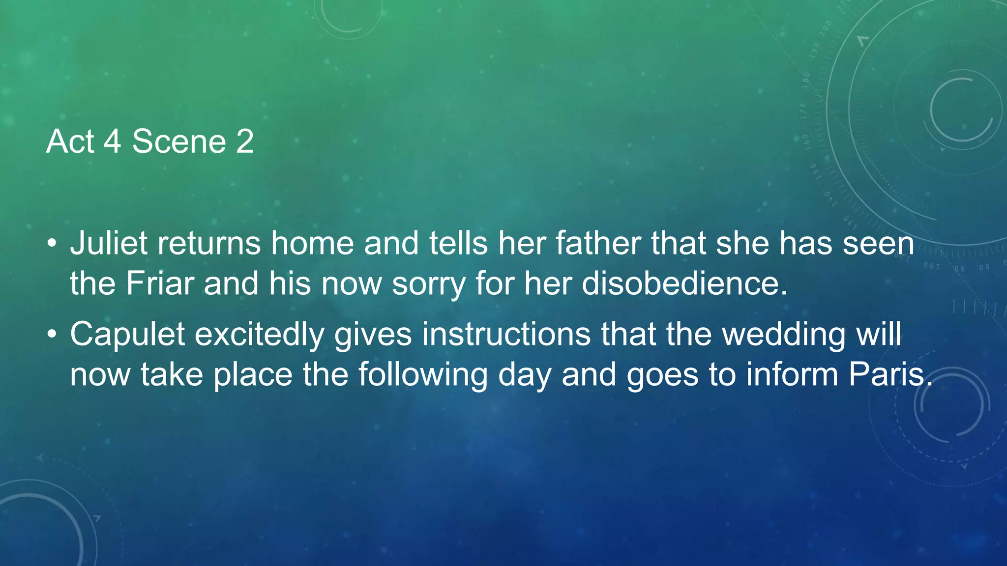 Act 4 Scene 2
• Juliet returns home and tells her father that she has seen
the Friar and his now sorry for her disobedience.
• Capulet excitedly gives instructions that the wedding will
now take place the following day and goes to inform Paris.
 