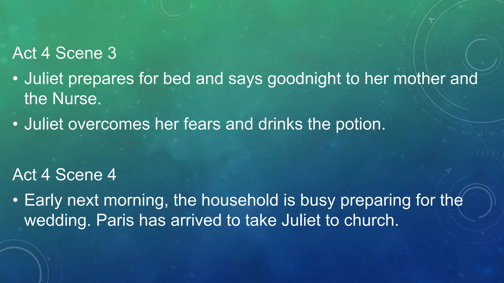Act 4 Scene 3
• Juliet prepares for bed and says goodnight to her mother and
the Nurse.
• Juliet overcomes her fears and drinks the potion.
Act 4 Scene 4
• Early next morning, the household is busy preparing for the
wedding. Paris has arrived to take Juliet to church.
 