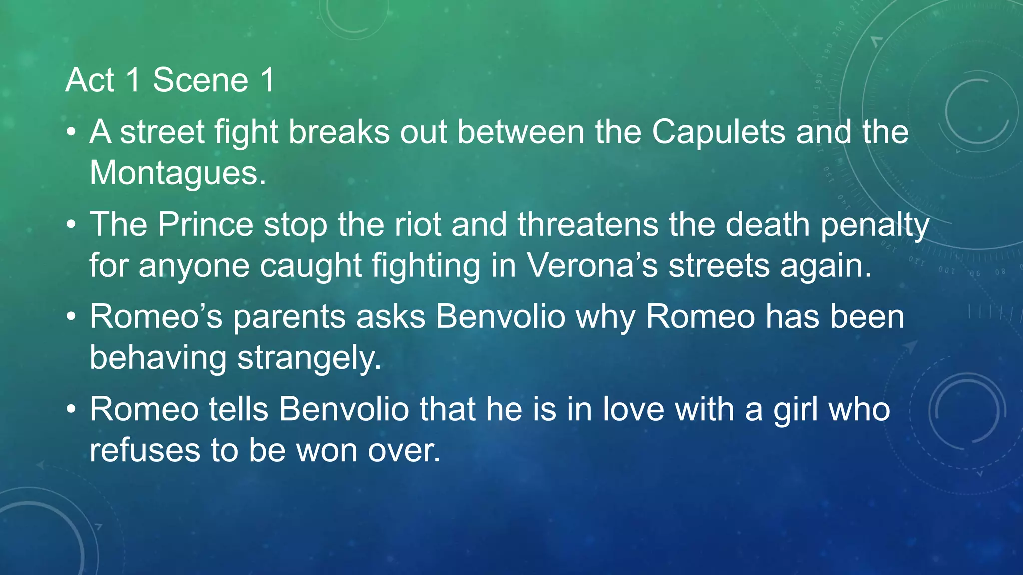 Act 1 Scene 1
• A street fight breaks out between the Capulets and the
Montagues.
• The Prince stop the riot and threatens the death penalty
for anyone caught fighting in Verona’s streets again.
• Romeo’s parents asks Benvolio why Romeo has been
behaving strangely.
• Romeo tells Benvolio that he is in love with a girl who
refuses to be won over.
 