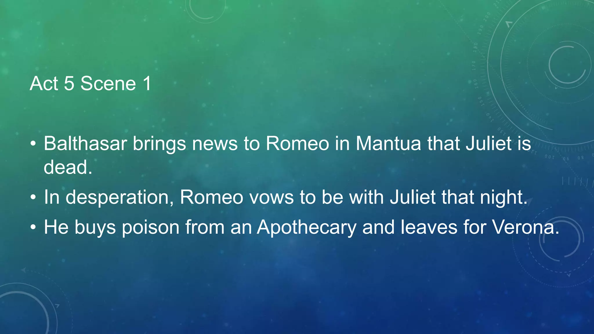 Act 5 Scene 1
• Balthasar brings news to Romeo in Mantua that Juliet is
dead.
• In desperation, Romeo vows to be with Juliet that night.
• He buys poison from an Apothecary and leaves for Verona.
 