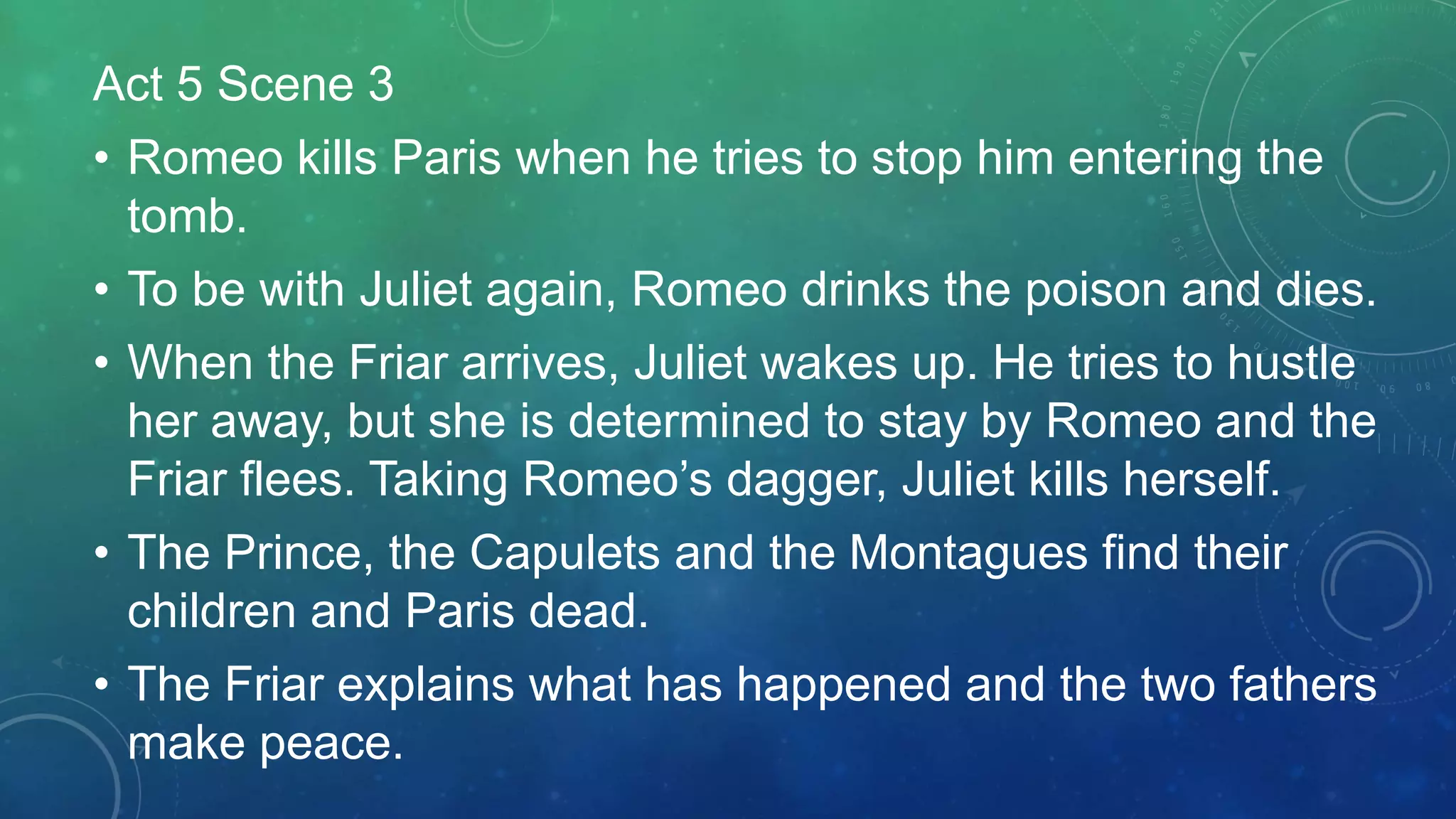Act 5 Scene 3
• Romeo kills Paris when he tries to stop him entering the
tomb.
• To be with Juliet again, Romeo drinks the poison and dies.
• When the Friar arrives, Juliet wakes up. He tries to hustle
her away, but she is determined to stay by Romeo and the
Friar flees. Taking Romeo’s dagger, Juliet kills herself.
• The Prince, the Capulets and the Montagues find their
children and Paris dead.
• The Friar explains what has happened and the two fathers
make peace.
 
