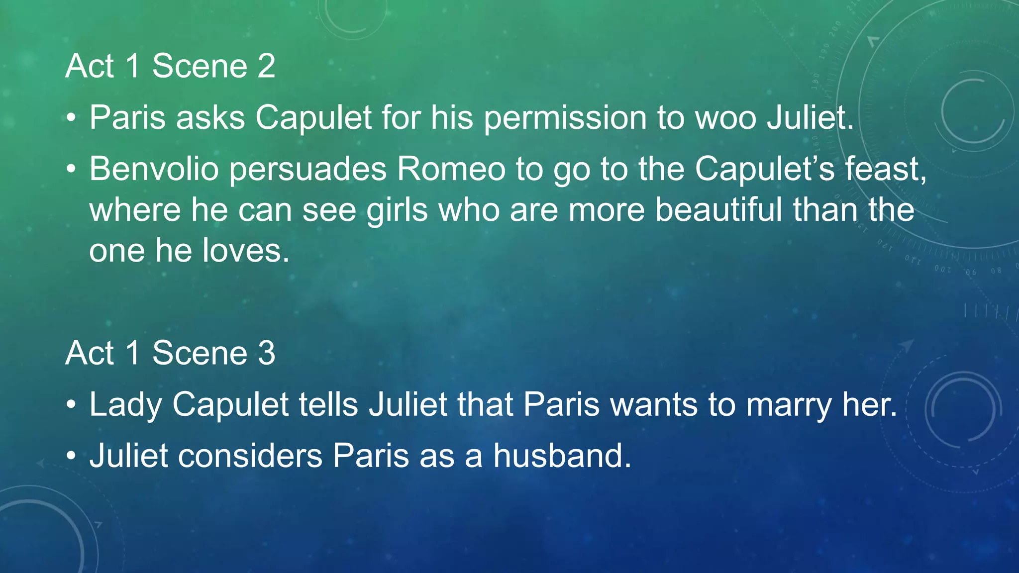Act 1 Scene 2
• Paris asks Capulet for his permission to woo Juliet.
• Benvolio persuades Romeo to go to the Capulet’s feast,
where he can see girls who are more beautiful than the
one he loves.
Act 1 Scene 3
• Lady Capulet tells Juliet that Paris wants to marry her.
• Juliet considers Paris as a husband.
 
