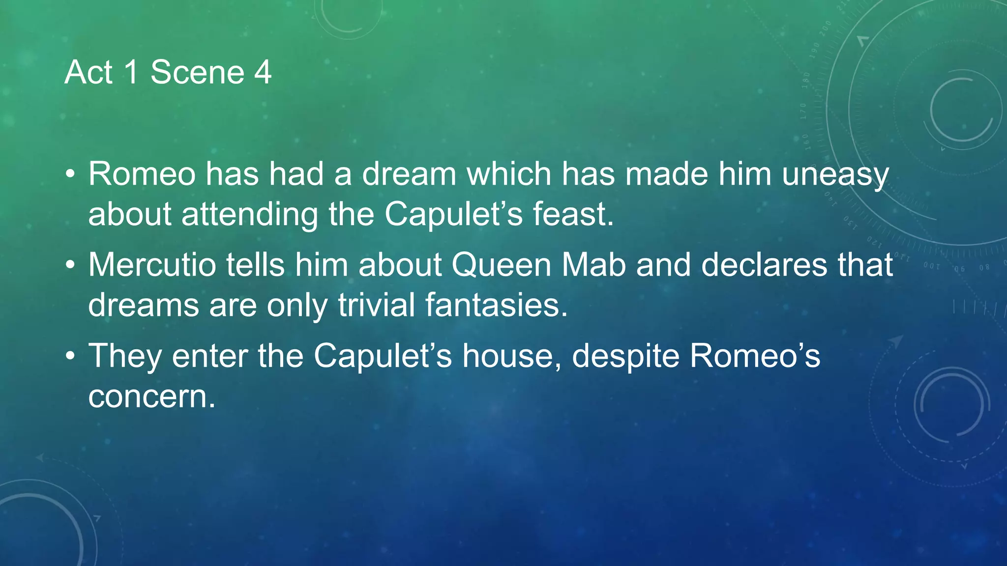 Act 1 Scene 4
• Romeo has had a dream which has made him uneasy
about attending the Capulet’s feast.
• Mercutio tells him about Queen Mab and declares that
dreams are only trivial fantasies.
• They enter the Capulet’s house, despite Romeo’s
concern.
 