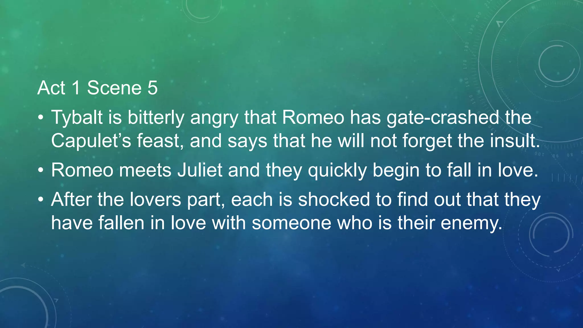 Act 1 Scene 5
• Tybalt is bitterly angry that Romeo has gate-crashed the
Capulet’s feast, and says that he will not forget the insult.
• Romeo meets Juliet and they quickly begin to fall in love.
• After the lovers part, each is shocked to find out that they
have fallen in love with someone who is their enemy.
 