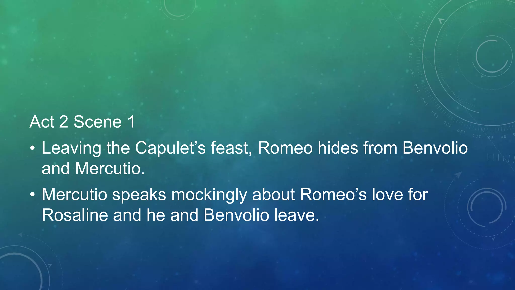 Act 2 Scene 1
• Leaving the Capulet’s feast, Romeo hides from Benvolio
and Mercutio.
• Mercutio speaks mockingly about Romeo’s love for
Rosaline and he and Benvolio leave.
 