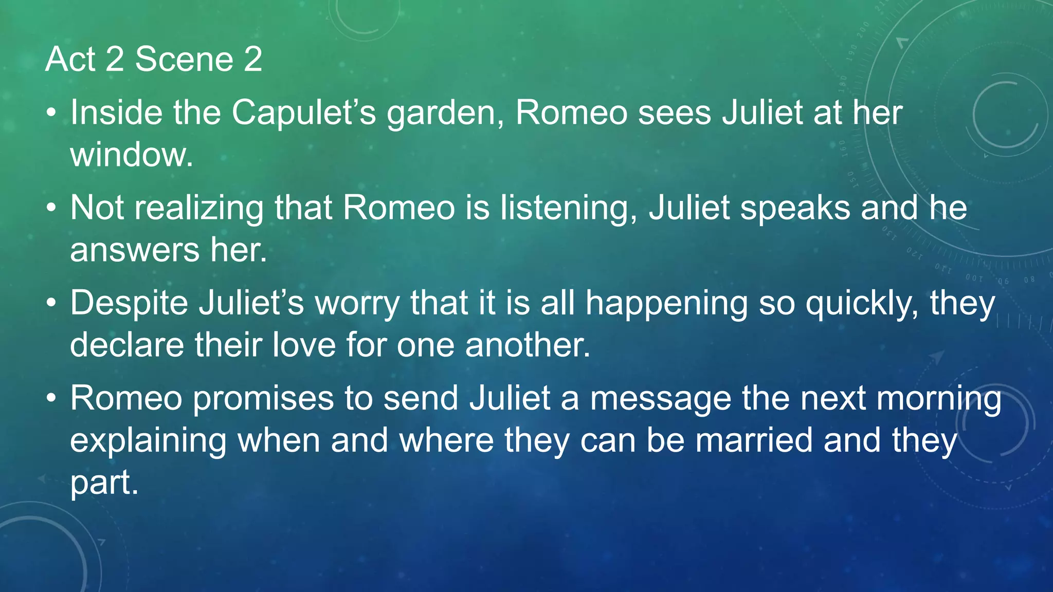 Act 2 Scene 2
• Inside the Capulet’s garden, Romeo sees Juliet at her
window.
• Not realizing that Romeo is listening, Juliet speaks and he
answers her.
• Despite Juliet’s worry that it is all happening so quickly, they
declare their love for one another.
• Romeo promises to send Juliet a message the next morning
explaining when and where they can be married and they
part.
 