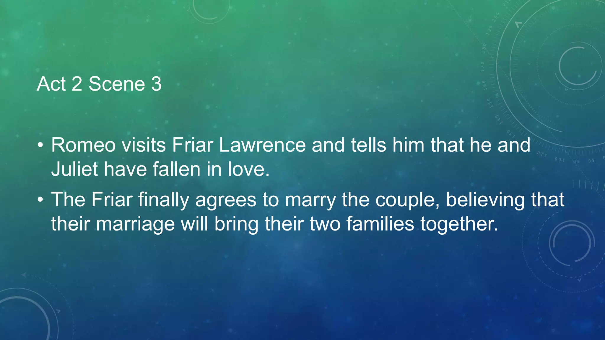 Act 2 Scene 3
• Romeo visits Friar Lawrence and tells him that he and
Juliet have fallen in love.
• The Friar finally agrees to marry the couple, believing that
their marriage will bring their two families together.
 