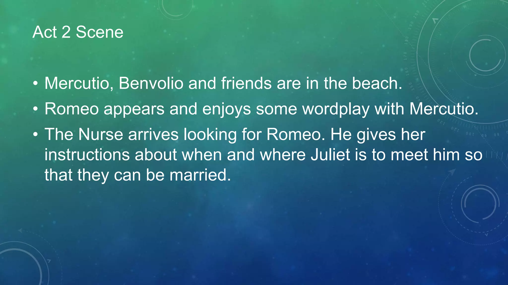 Act 2 Scene
• Mercutio, Benvolio and friends are in the beach.
• Romeo appears and enjoys some wordplay with Mercutio.
• The Nurse arrives looking for Romeo. He gives her
instructions about when and where Juliet is to meet him so
that they can be married.
 