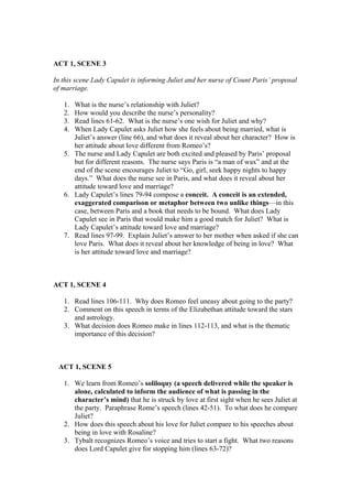 ACT 1, SCENE 3

In this scene Lady Capulet is informing Juliet and her nurse of Count Paris’ proposal
of marriage.

   1. What is the nurse’s relationship with Juliet?
   2. How would you describe the nurse’s personality?
   3. Read lines 61-62. What is the nurse’s one wish for Juliet and why?
   4. When Lady Capulet asks Juliet how she feels about being married, what is
      Juliet’s answer (line 66), and what does it reveal about her character? How is
      her attitude about love different from Romeo’s?
   5. The nurse and Lady Capulet are both excited and pleased by Paris’ proposal
      but for different reasons. The nurse says Paris is “a man of wax” and at the
      end of the scene encourages Juliet to “Go, girl, seek happy nights to happy
      days.” What does the nurse see in Paris, and what does it reveal about her
      attitude toward love and marriage?
   6. Lady Capulet’s lines 79-94 compose a conceit. A conceit is an extended,
      exaggerated comparison or metaphor between two unlike things—in this
      case, between Paris and a book that needs to be bound. What does Lady
      Capulet see in Paris that would make him a good match for Juliet? What is
      Lady Capulet’s attitude toward love and marriage?
   7. Read lines 97-99. Explain Juliet’s answer to her mother when asked if she can
      love Paris. What does it reveal about her knowledge of being in love? What
      is her attitude toward love and marriage?



ACT 1, SCENE 4

   1. Read lines 106-111. Why does Romeo feel uneasy about going to the party?
   2. Comment on this speech in terms of the Elizabethan attitude toward the stars
      and astrology.
   3. What decision does Romeo make in lines 112-113, and what is the thematic
      importance of this decision?



 ACT 1, SCENE 5

   1. We learn from Romeo’s soliloquy (a speech delivered while the speaker is
      alone, calculated to inform the audience of what is passing in the
      character’s mind) that he is struck by love at first sight when he sees Juliet at
      the party. Paraphrase Rome’s speech (lines 42-51). To what does he compare
      Juliet?
   2. How does this speech about his love for Juliet compare to his speeches about
      being in love with Rosaline?
   3. Tybalt recognizes Romeo’s voice and tries to start a fight. What two reasons
      does Lord Capulet give for stopping him (lines 63-72)?
 