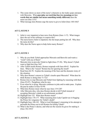 1. This scene shows us more of the nurse’s character as she trades quips and puns
     with Mercutio. What pun (play on word that has two meanings or two
     words that are similar but mean something totally different) does the
     nurse use (line 115)?
  2. What message does Romeo urge the nurse to give to Juliet (lines 160-166)?



ACT 2, SCENE 5

  1. Juliet is very impatient to hear news from Romeo (lines 1-17). What images
     does she use in her soliloquy to express this?
  2. The nurse knows Juliet is impatient, but she keeps putting her off. Why does
     the nurse do this?
  3. Why does the Nurse agree to help Juliet marry Romeo?



ACT 3, SCENE 1

  1. Why do you think Tybalt approaches Mercutio and Benvolio and wants a
      “word” with one of them?
  2. Mercutio tries to provoke Tybalt to fight (lines 37-38). Why doesn’t Tybalt
      want to fight him (line 54)?
  3. After Tybalt insults Romeo, Romeo responds with lines 60-63. Explain his
      lines. What is the “reason” Romeo has for ignoring the insult?
  4. Read lines 66-70. Explain the meaning of the lines and the dramatic irony of
      the situation.
  5. Why does Romeo’s answer to Tybalt’s insults upset Mercutio? What does he
      think Romeo is doing (line 71-72)?
  6. Romeo tries to stop Mercutio and Tybalt from fighting by reasoning with them
      (lines 83-87). Paraphrase what he says.
  7. Even when he is dying, Mercutio continues to joke and to make puns. Explain
      the pun he makes in lines 93-99.
  8. What does Romeo mean when he says lines 119-120?
  9. After Mercutio dies, why does Romeo decide to kill Tybalt instead of
      accepting Mercutio’s death as an unfortunate accident?
  10. Highlight line 132. What does Romeo mean?
  11. Highlight lines 176-177. What reasoning does Lady Capulet use in begging
      the Prince for vengeance for Tybalt’s death?
  12. Highlight lines 180-183. What is Lord Montague’s reasoning in his attempt to
      persuade the Prince not to kill Romeo for killing Tybalt?
  13. What is the Prince’s decree, and what are the reasons he gives for making it
      (lines 182-185)?



ACT 3, SCENE 2
 