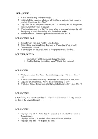ACT 4, SCENE 1

   1. Why is Paris visiting Friar Lawrence?
   2. Juliet tells Friar Lawrence what she will do if the wedding to Paris cannot be
      avoided. Paraphrase lines 50-67.
   3. Copy lines 68-70. Paraphrase lines 68-76. The Friar says he has thought of a
      way out, but what would it require?
   4. What is Juliet’s answer to the Friar in her effort to convince him that she will
      do anything to avoid the marriage with Paris (lines 76-88)?
   5. Summarize Friar Lawrence’s plan as described in lines 89-120.

ACT 4, SCENES 2 &3

   1. 'Henceforward I am ever ruled by you'. Explain.
   2. The wedding is advanced from Thursday to Wednesday. What is Lady
      Capulet's main concern?
   3. What thoughts are on Juliet's mind as she prepares to take the drug?

ACT FOUR, SCENE 4

           1. 'And with my child my joys are buried'. Explain.
           2. Read the last few lines of this scene? What is their purpose?



ACT 5, SCENE 1

   1. What premonition does Romeo have at the beginning of this scene (lines 1-
      11)?
   2. What news does Balthasar bring? How does this disrupt the Friar’s plan?
   3. Copy line 24. Paraphrase. Why is this a brazen thing to say?
   4. What does Romeo decide to do after he hears Balthasar’s story (lines 34-57)?



ACT 5, SCENE 2

1. What story does Friar John tell Friar Lawrence as explanation as to why he could
not deliver the letter to Romeo?



ACT 5, SCENE 3

   1. Highlight lines 91-96. What does Romeo notice about Juliet? Explain the
      dramatic irony.
   2. Highlight line 167. What does Juliet realize about the situation?
   3. Highlight lines 169-170. Explain the lines.
 