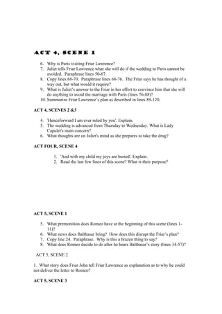 ACT 4, SCENE 1

   6. Why is Paris visiting Friar Lawrence?
   7. Juliet tells Friar Lawrence what she will do if the wedding to Paris cannot be
       avoided. Paraphrase lines 50-67.
   8. Copy lines 68-70. Paraphrase lines 68-76. The Friar says he has thought of a
       way out, but what would it require?
   9. What is Juliet’s answer to the Friar in her effort to convince him that she will
       do anything to avoid the marriage with Paris (lines 76-88)?
   10. Summarize Friar Lawrence’s plan as described in lines 89-120.

ACT 4, SCENES 2 &3

   4. 'Henceforward I am ever ruled by you'. Explain.
   5. The wedding is advanced from Thursday to Wednesday. What is Lady
      Capulet's main concern?
   6. What thoughts are on Juliet's mind as she prepares to take the drug?

ACT FOUR, SCENE 4

           1. 'And with my child my joys are buried'. Explain.
           2. Read the last few lines of this scene? What is their purpose?




ACT 5, SCENE 1

   5. What premonition does Romeo have at the beginning of this scene (lines 1-
      11)?
   6. What news does Balthasar bring? How does this disrupt the Friar’s plan?
   7. Copy line 24. Paraphrase. Why is this a brazen thing to say?
   8. What does Romeo decide to do after he hears Balthasar’s story (lines 34-57)?

 ACT 5, SCENE 2

1. What story does Friar John tell Friar Lawrence as explanation as to why he could
not deliver the letter to Romeo?

ACT 5, SCENE 3
 