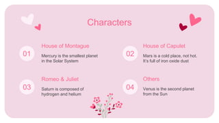 Saturn is composed of
hydrogen and helium
Characters
Mercury is the smallest planet
in the Solar System
House of Montague
Romeo & Juliet
Mars is a cold place, not hot.
It’s full of iron oxide dust
House of Capulet
Venus is the second planet
from the Sun
Others
01 02
03 04
 