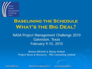 Baselining the Schedule
           What’s the Big Deal?
       NASA Project Management Challenge 2010
                   Galveston, Texas
                 February 9-10, 2010

                      Romeo Mitchell & Dhanu Kothari
             Project Reset & Recovery - PR2 Consulting Limited



Kothari@D2i.Ca        NASA PM Challenge 2010   Used with Permission   1
 