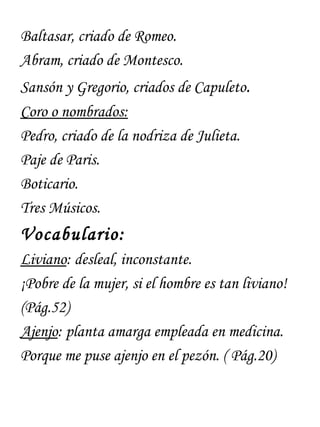 Baltasar, criado de Romeo.
Abram, criado de Montesco.
Sansón y Gregorio, criados de Capuleto.
Coro o nombrados:
Pedro, criado de la nodriza de Julieta.
Paje de Paris.
Boticario.
Tres Músicos.
Vocabulario:
Liviano: desleal, inconstante.
¡Pobre de la mujer, si el hombre es tan liviano!
(Pág.52)
Ajenjo: planta amarga empleada en medicina.
Porque me puse ajenjo en el pezón. ( Pág.20)
 