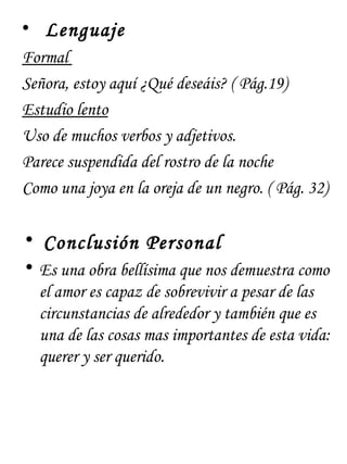 • Lenguaje
Formal
Señora, estoy aquí ¿Qué deseáis? ( Pág.19)
Estudio lento
Uso de muchos verbos y adjetivos.
Parece suspendida del rostro de la noche
Como una joya en la oreja de un negro. ( Pág. 32)

• Conclusión Personal
• Es una obra bellísima que nos demuestra como
  el amor es capaz de sobrevivir a pesar de las
  circunstancias de alrededor y también que es
  una de las cosas mas importantes de esta vida:
  querer y ser querido.
 