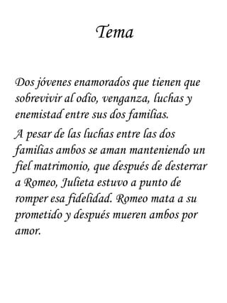 Tema

Dos jóvenes enamorados que tienen que
sobrevivir al odio, venganza, luchas y
enemistad entre sus dos familias.
A pesar de las luchas entre las dos
familias ambos se aman manteniendo un
fiel matrimonio, que después de desterrar
a Romeo, Julieta estuvo a punto de
romper esa fidelidad. Romeo mata a su
prometido y después mueren ambos por
amor.
 