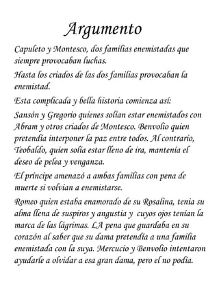 Argumento
Capuleto y Montesco, dos familias enemistadas que
siempre provocaban luchas.
Hasta los criados de las dos familias provocaban la
enemistad.
Esta complicada y bella historia comienza así:
Sansón y Gregorio quienes solían estar enemistados con
Abram y otros criados de Montesco. Benvolio quien
pretendía interponer la paz entre todos. Al contrario,
Teobaldo, quien solía estar lleno de ira, mantenía el
deseo de pelea y venganza.
El príncipe amenazó a ambas familias con pena de
muerte si volvian a enemistarse.
Romeo quien estaba enamorado de su Rosalina, tenia su
alma llena de suspiros y angustia y cuyos ojos tenían la
marca de las lágrimas. LA pena que guardaba en su
corazón al saber que su dama pretendía a una familia
enemistada con la suya. Mercucio y Benvolio intentaron
ayudarle a olvidar a esa gran dama, pero el no podía.
 
