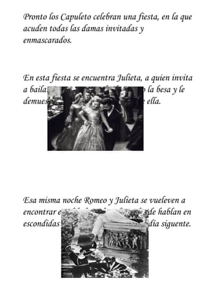 Pronto los Capuleto celebran una fiesta, en la que
acuden todas las damas invitadas y
enmascarados.


En esta fiesta se encuentra Julieta, a quien invita
a bailar Romeo: en este baile Romeo la besa y le
demuestra lo enamorado que esta de ella.




Esa misma noche Romeo y Julieta se vueleven a
encontrar en el balcón de Julieta donde hablan en
escondidas y se comprometen para el día siguente.
 