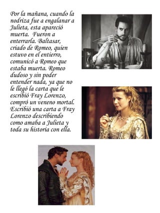 Por la mañana, cuando la
nodriza fue a engalanar a
Julieta, esta apareció
muerta. Fueron a
enterrarla. Baltasar,
criado de Romeo, quien
estuvo en el entierro,
comunicó a Romeo que
estaba muerta. Romeo
dudoso y sin poder
entender nada, ya que no
le llegó la carta que le
escribió Fray Lorenzo,
compró un veneno mortal.
Escribió una carta a Fray
Lorenzo describiendo
como amaba a Julieta y
toda su historia con ella.
 