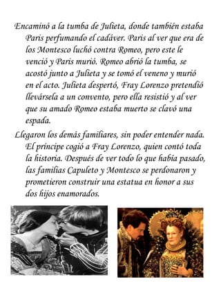 Encaminó a la tumba de Julieta, donde también estaba
   Paris perfumando el cadáver. Paris al ver que era de
   los Montesco luchó contra Romeo, pero este le
   venció y Paris murió. Romeo abrió la tumba, se
   acostó junto a Julieta y se tomó el veneno y murió
   en el acto. Julieta despertó, Fray Lorenzo pretendió
   llevársela a un convento, pero ella resistió y al ver
   que su amado Romeo estaba muerto se clavó una
   espada.
Llegaron los demás familiares, sin poder entender nada.
   El príncipe cogió a Fray Lorenzo, quien contó toda
   la historia. Después de ver todo lo que había pasado,
   las familias Capuleto y Montesco se perdonaron y
   prometieron construir una estatua en honor a sus
   dos hijos enamorados.
 