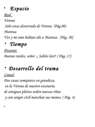 • Espacio
Real
Verona
 Solo estas desterrado de Verona (Pág.80)
Mantua
Vos y mi amo habíais ido a Mantua. (Pág. 20)
•   Tiempo
Presente
Buenas tardes, señor. ¿ Sabéis leer? ( Pág..17)

•   Desarrollo del trama
Lineal
Dos casas semejantes en grandeza,
en la Verona de nuestro escenario,
de antiguos pleitos urden nuevas riñas
y con sangre civil manchan sus manos. ( Pág. 4)
 