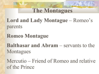 The Montagues Lord and Lady Montague  – Romeo’s parents Romeo Montague Balthasar and Abram  – servants to the Montagues Mercutio – Friend of Romeo and relative of the Prince 