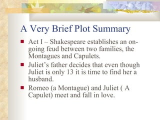 A Very Brief Plot Summary Act I – Shakespeare establishes an on-going feud between two families, the Montagues and Capulets. Juliet’s father decides that even though Juliet is only 13 it is time to find her a husband. Romeo (a Montague) and Juliet ( A Capulet) meet and fall in love. 