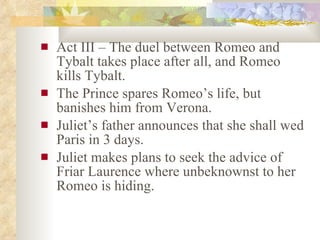 Act III – The duel between Romeo and Tybalt takes place after all, and Romeo kills Tybalt. The Prince spares Romeo’s life, but banishes him from Verona. Juliet’s father announces that she shall wed Paris in 3 days. Juliet makes plans to seek the advice of Friar Laurence where unbeknownst to her Romeo is hiding. 